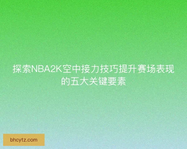 探索NBA2K空中接力技巧提升赛场表现的五大关键要素
