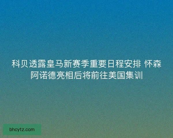 科贝透露皇马新赛季重要日程安排 怀森阿诺德亮相后将前往美国集训