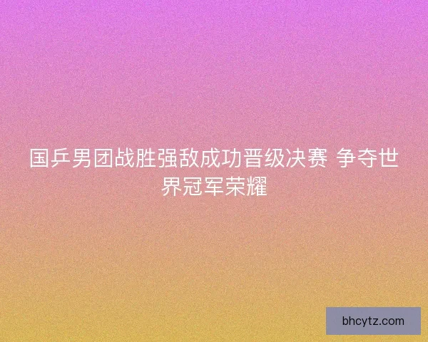 国乒男团战胜强敌成功晋级决赛 争夺世界冠军荣耀