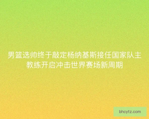 男篮选帅终于敲定杨纳基斯接任国家队主教练开启冲击世界赛场新周期