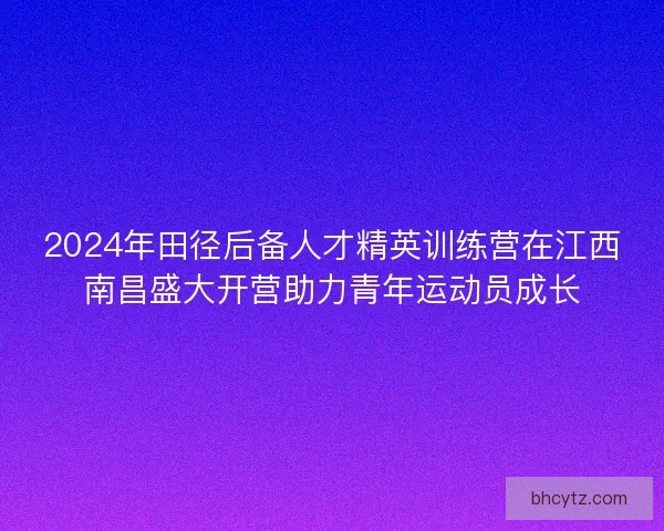 2024年田径后备人才精英训练营在江西南昌盛大开营助力青年运动员成长