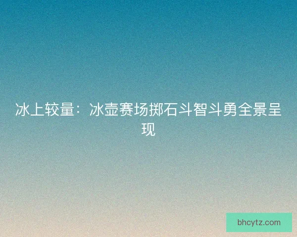 冰上较量：冰壶赛场掷石斗智斗勇全景呈现