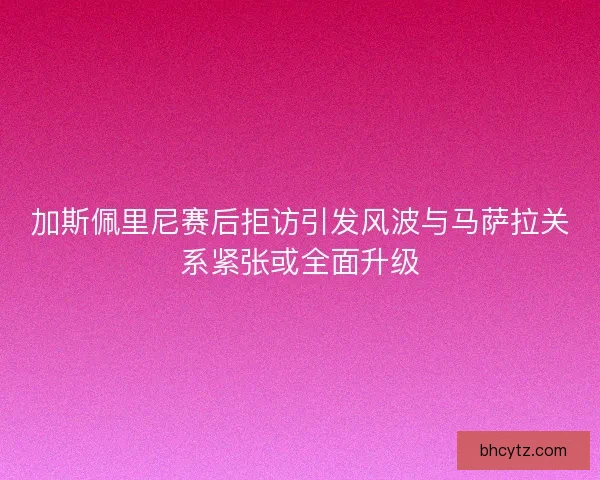 加斯佩里尼赛后拒访引发风波与马萨拉关系紧张或全面升级