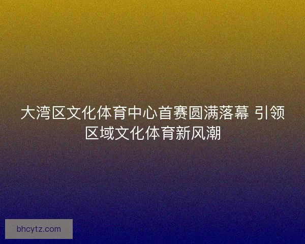 大湾区文化体育中心首赛圆满落幕 引领区域文化体育新风潮