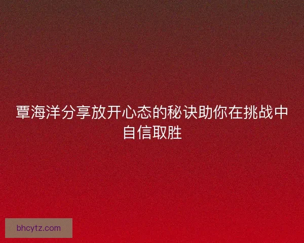 覃海洋分享放开心态的秘诀助你在挑战中自信取胜