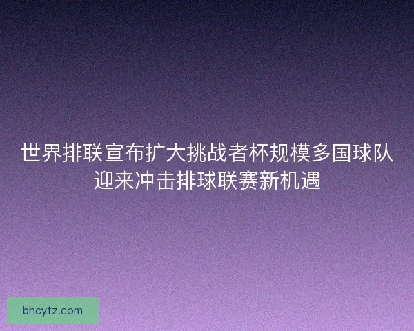 世界排联宣布扩大挑战者杯规模多国球队迎来冲击排球联赛新机遇