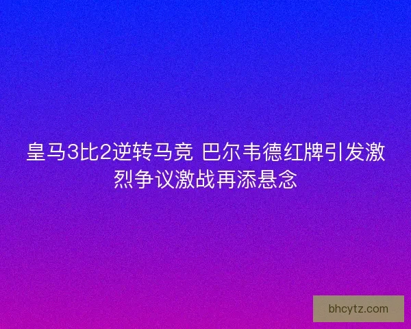 皇马3比2逆转马竞 巴尔韦德红牌引发激烈争议激战再添悬念
