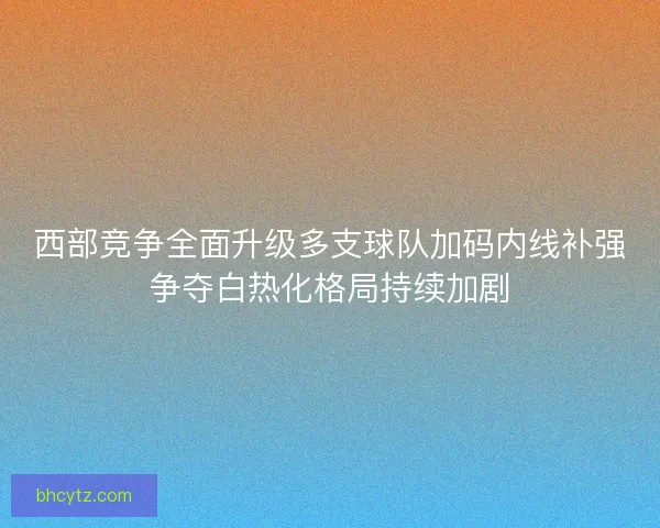 西部竞争全面升级多支球队加码内线补强争夺白热化格局持续加剧