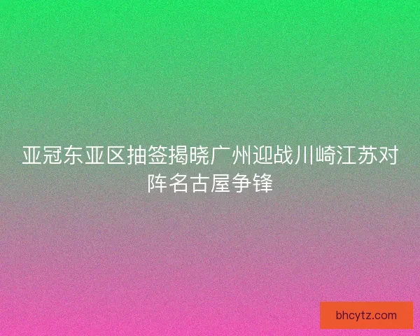 亚冠东亚区抽签揭晓广州迎战川崎江苏对阵名古屋争锋