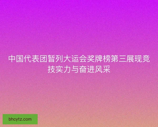 中国代表团暂列大运会奖牌榜第三展现竞技实力与奋进风采