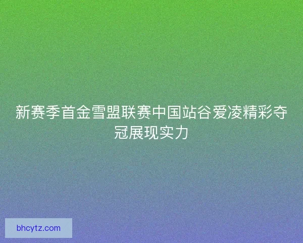 新赛季首金雪盟联赛中国站谷爱凌精彩夺冠展现实力