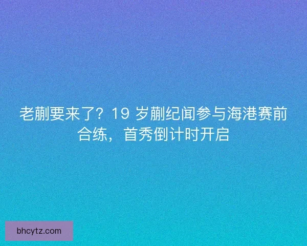 老蒯要来了？19 岁蒯纪闻参与海港赛前合练，首秀倒计时开启