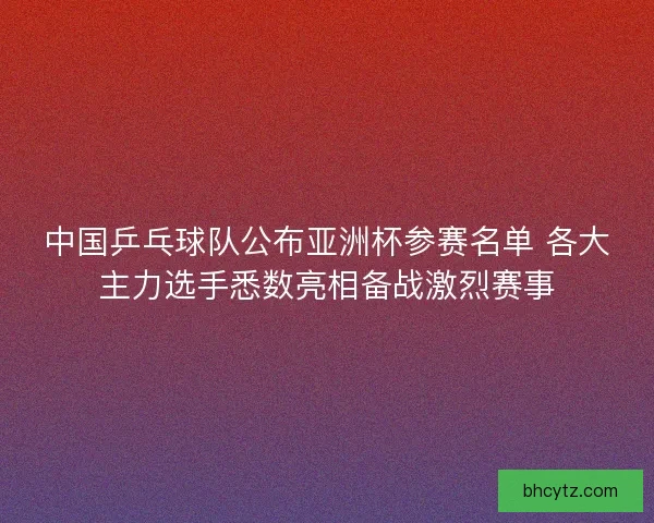 中国乒乓球队公布亚洲杯参赛名单 各大主力选手悉数亮相备战激烈赛事