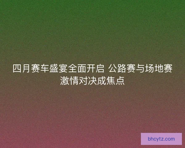 四月赛车盛宴全面开启 公路赛与场地赛激情对决成焦点